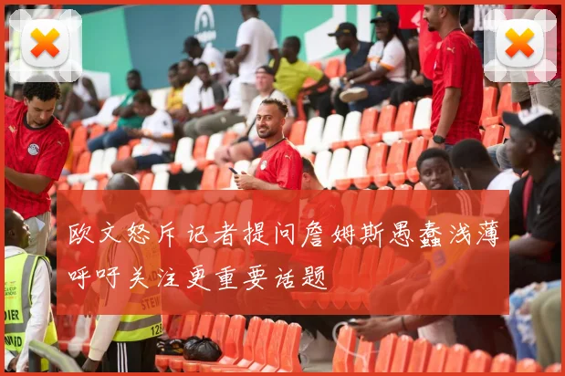 欧文怒斥记者提问詹姆斯愚蠢浅薄呼吁关注更重要话题