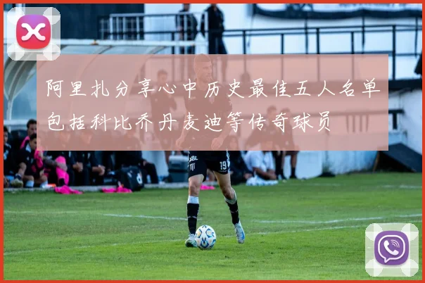 阿里扎分享心中历史最佳五人名单包括科比乔丹麦迪等传奇球员
