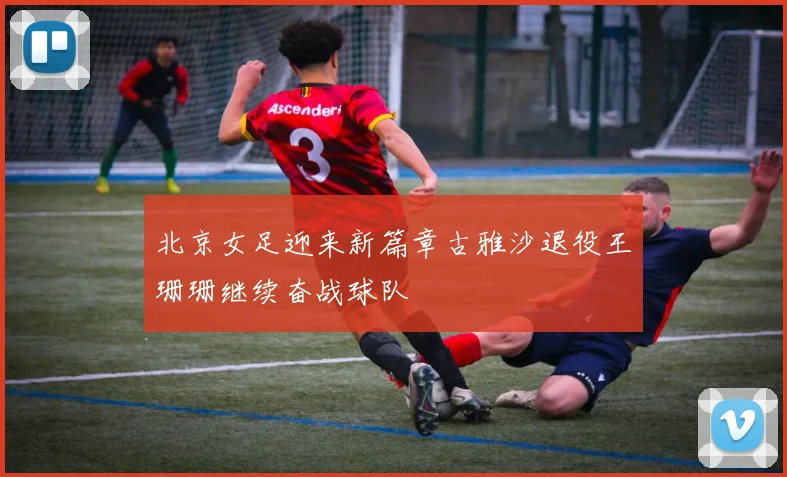 北京女足迎来新篇章古雅沙退役王珊珊继续奋战球队