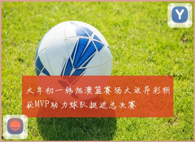 大年初一韩旭澳篮赛场大放异彩斩获MVP助力球队挺进总决赛