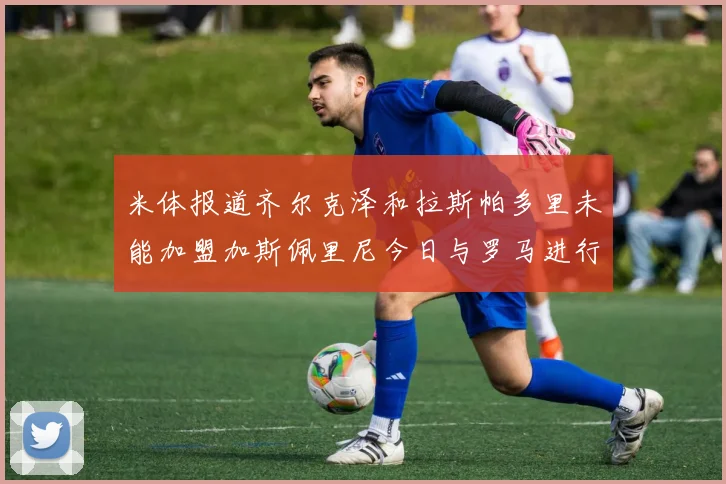 米体报道齐尔克泽和拉斯帕多里未能加盟加斯佩里尼今日与罗马进行会谈
