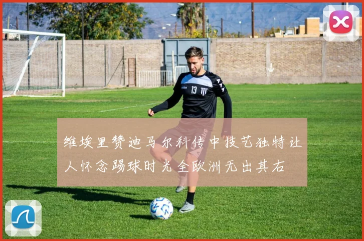 维埃里赞迪马尔科传中技艺独特让人怀念踢球时光全欧洲无出其右