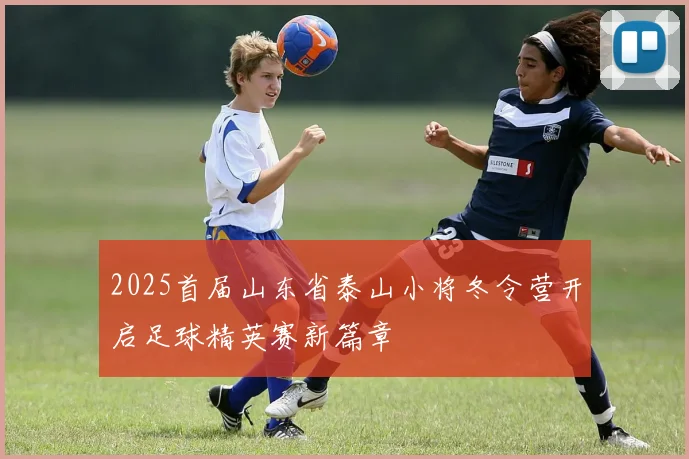 2025首届山东省泰山小将冬令营开启足球精英赛新篇章
