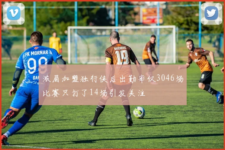 浓眉加盟独行侠后出勤率仅3046场比赛只打了14场引发关注