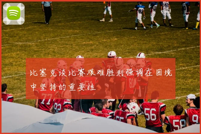 比塞克谈比赛艰难胜利强调在困境中坚持的重要性