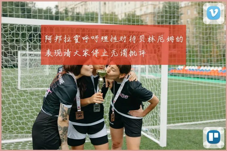 阿邦拉霍呼吁理性对待贝林厄姆的表现请大家停止无谓批评