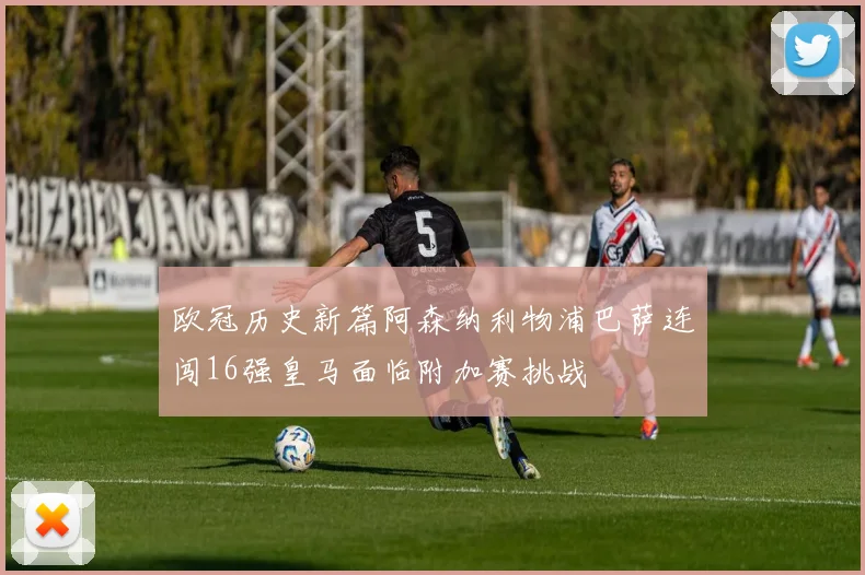 欧冠历史新篇阿森纳利物浦巴萨连闯16强皇马面临附加赛挑战