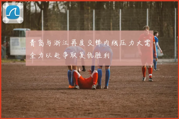 青岛与浙江再度交锋内线压力大需全力以赴争取复仇胜利