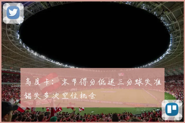 乌度卡：末节得分低迷三分球失准错失多次空位机会