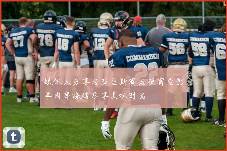 媒体人分享与亚当斯赛后夜宵合影羊肉串烧烤尽享美味时光