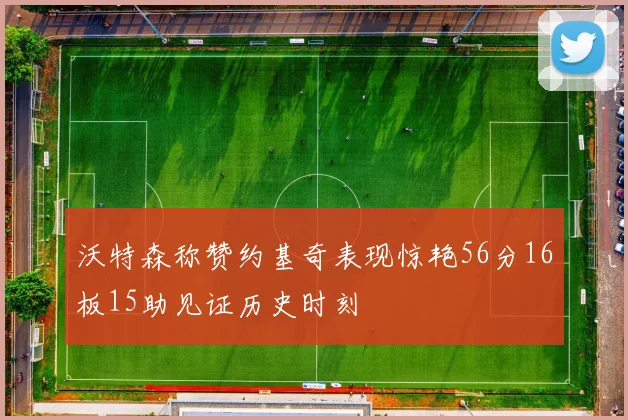 沃特森称赞约基奇表现惊艳56分16板15助见证历史时刻
