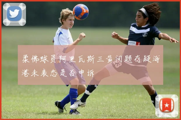柔佛球员阿里瓦斯三黄问题存疑海港未表态是否申诉