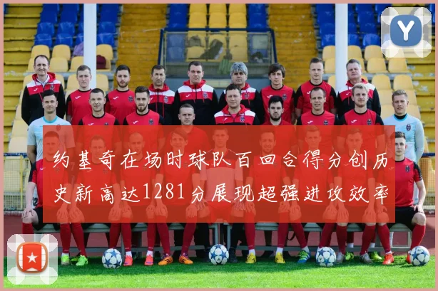 约基奇在场时球队百回合得分创历史新高达1281分展现超强进攻效率