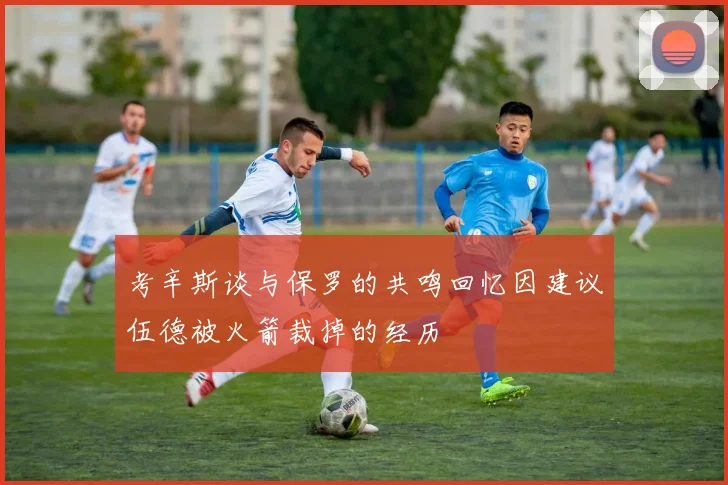 考辛斯谈与保罗的共鸣回忆因建议伍德被火箭裁掉的经历