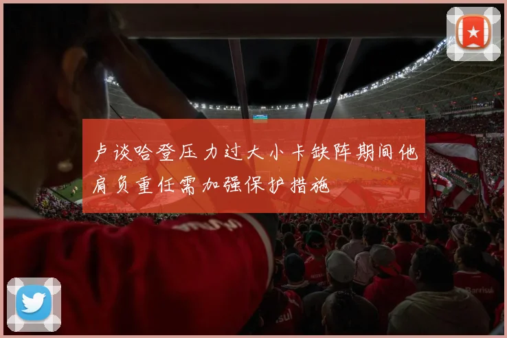 卢谈哈登压力过大小卡缺阵期间他肩负重任需加强保护措施