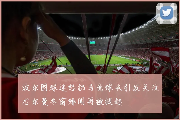 波尔图球迷怒扔马竞球衣引发关注尤尔曼冬窗绯闻再被提起