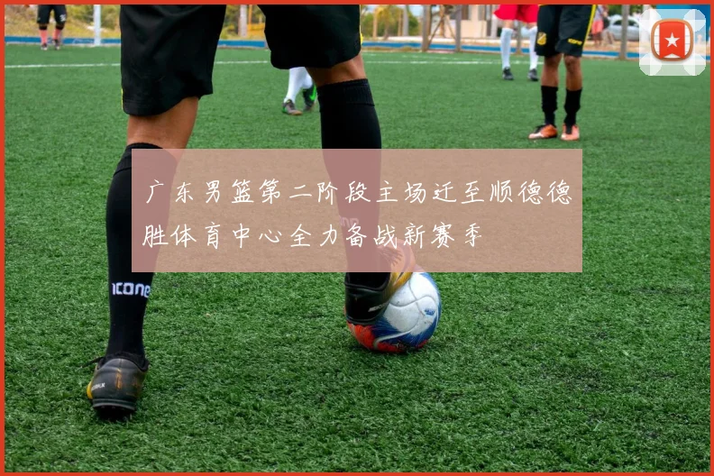广东男篮第二阶段主场迁至顺德德胜体育中心全力备战新赛季