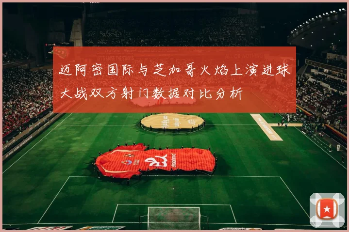 迈阿密国际与芝加哥火焰上演进球大战双方射门数据对比分析