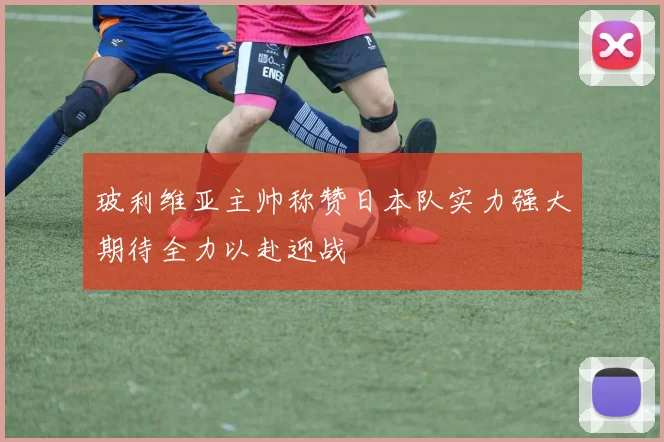 玻利维亚主帅称赞日本队实力强大期待全力以赴迎战