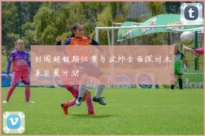 刘闻超假期归澳与波帅会面探讨未来发展计划