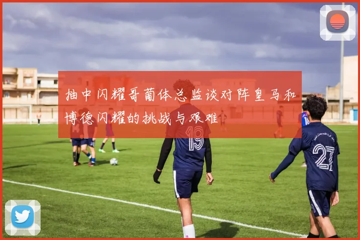 抽中闪耀哥葡体总监谈对阵皇马和博德闪耀的挑战与艰难
