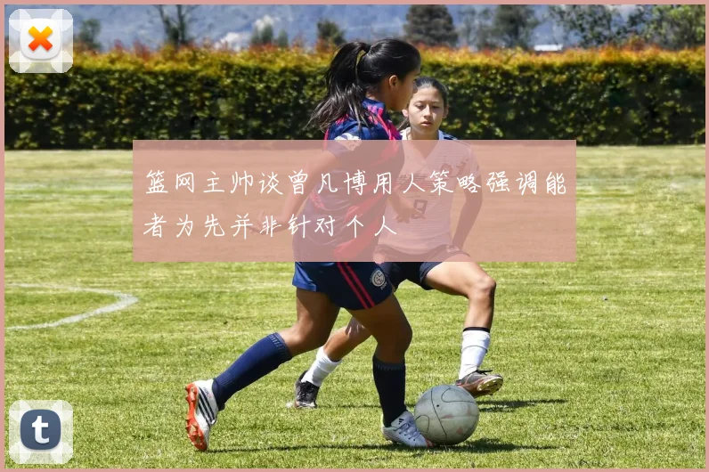 篮网主帅谈曾凡博用人策略强调能者为先并非针对个人