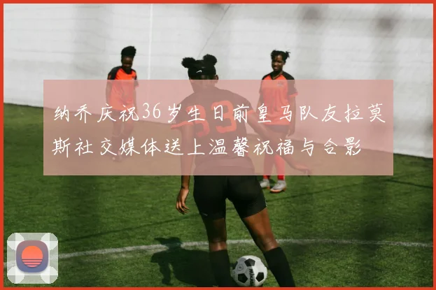 纳乔庆祝36岁生日前皇马队友拉莫斯社交媒体送上温馨祝福与合影