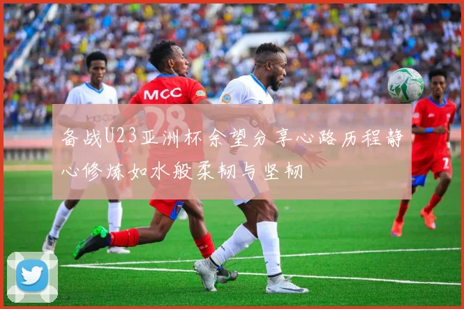 备战U23亚洲杯余望分享心路历程静心修炼如水般柔韧与坚韧