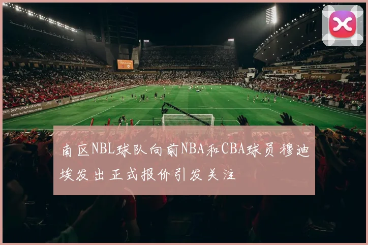 南区NBL球队向前NBA和CBA球员穆迪埃发出正式报价引发关注