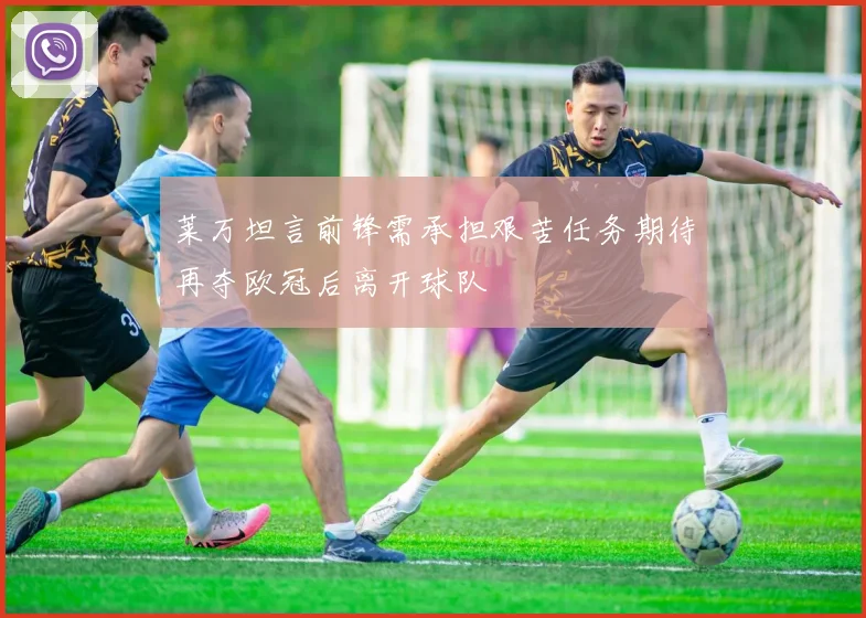 莱万坦言前锋需承担艰苦任务期待再夺欧冠后离开球队