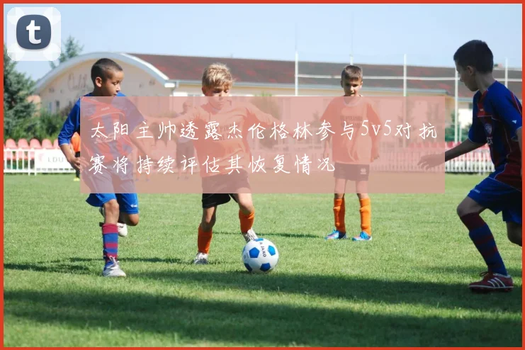 太阳主帅透露杰伦格林参与5v5对抗赛将持续评估其恢复情况