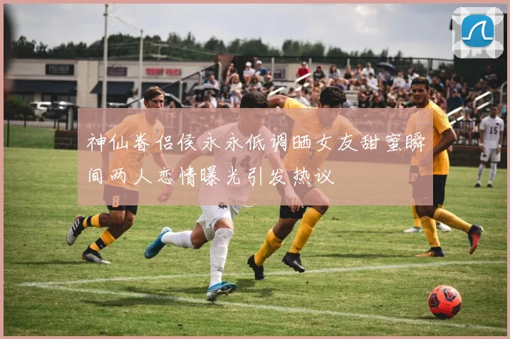 神仙眷侣侯永永低调晒女友甜蜜瞬间两人恋情曝光引发热议